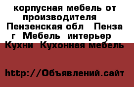 корпусная мебель от производителя. - Пензенская обл., Пенза г. Мебель, интерьер » Кухни. Кухонная мебель   